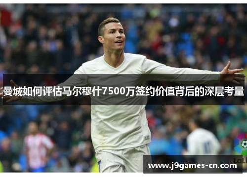 曼城如何评估马尔穆什7500万签约价值背后的深层考量