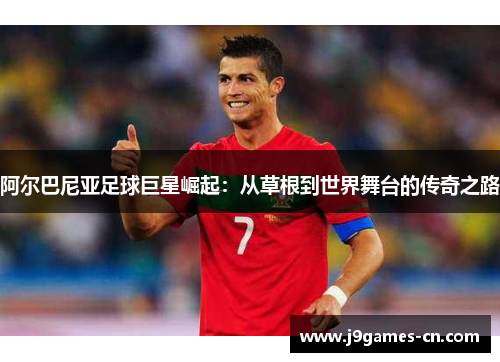 阿尔巴尼亚足球巨星崛起：从草根到世界舞台的传奇之路