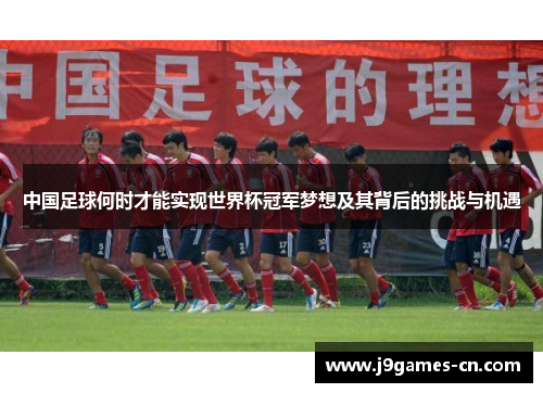 中国足球何时才能实现世界杯冠军梦想及其背后的挑战与机遇