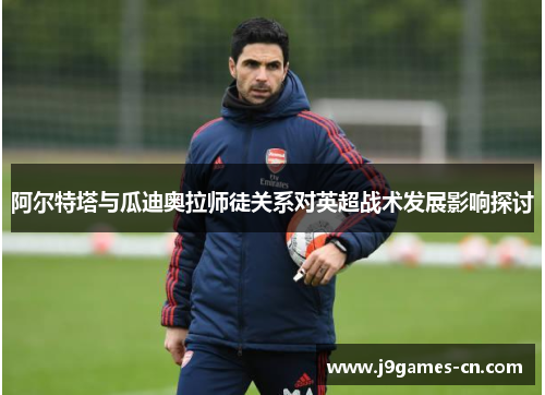 阿尔特塔与瓜迪奥拉师徒关系对英超战术发展影响探讨