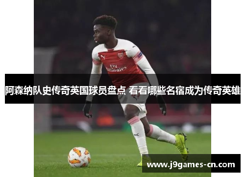 阿森纳队史传奇英国球员盘点 看看哪些名宿成为传奇英雄